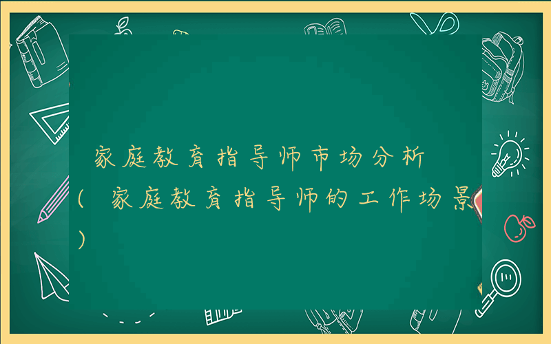 家庭教育指导师市场分析 (家庭教育指导师的工作场景)
